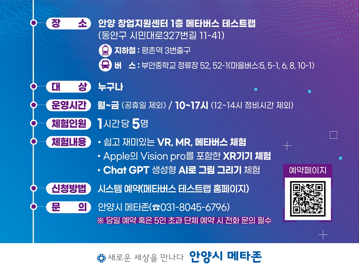 장소 : 안양 창업지원센터 1층 메타버스 테스트랩 (동안구 시민대로327번길 11-41) 지하철 : 평촌역 3번출구 버스 : 부안중학교 정류장 52, 52-1(마을버스:5, 5-1, 6, 8, 10-1) 대 상 : 누구나 운영시간 : 월~금 (공휴일 제외) / 10~17시 (12~14시 정비시간 제외) 체험인원 : 1시간당 5명 체험내용 : 쉽고 재미있는 VR, MR, 메타버스 체험 / Apple의 Vision pro를 포함한 XR기기 체험 / Chat GPT 생성형 AI로 그림 그리기 체험 신청방법 : 시스템 예약(메타버스 테스트랩 홈페이지) 예약페이지 : https://m.site.naver.com/1iGy6 문 의 : 안양시 메타존(031-8045-6796) ※ 당일 예약 혹은 5인 초과 단체 예약 시 전화 문의 필수 새로운 세상을 만나다 안양시 메타존