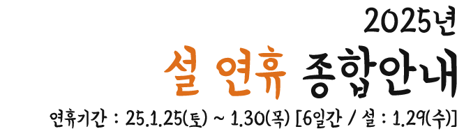 25년 설 연휴 종합안내 연휴기간 : 2025. 1. 25(토) ~ 1. 30(목)[6일간 / 설 : 1. 30(수)]