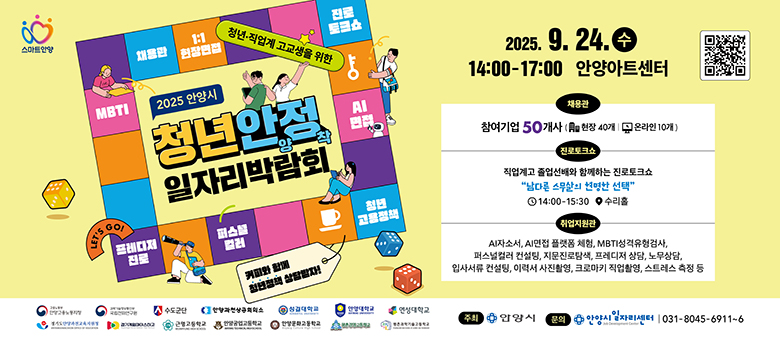 청년, 직업계 고교생을 위한 2025 안양시 청년안양정착 일자리박람회 / 2025. 9. 24. 수 14:00-17:00 안양아트센터 / QR() / 채용관 : 참여기업 50개사(현장 40개, 온라인 10개) / 진로토크쇼 : 직업계교 졸업선배와 함께하는 진로토크쇼 남다른 스무살의 현명한 선택 14:00 ~ 15:30 수리홀 / 취업지원관 : AI자소서, AI면접 플랫폼 체험, MBTI성격유형검사, 퍼스널컬러 컨설팅, 지문진로탐색, 프레디저 상담, 노무상담, 입사서류 컨설팅, 이력서 사진촬영, 크로마키 직업활영, 스트레스 측정 등