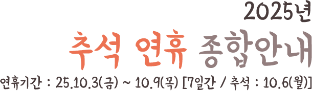 25년 추석 연휴 종합안내 연휴기간 : 25.10.3(금) ~ 10.9(목) [7일간 / 추석 : 10.6(월)]