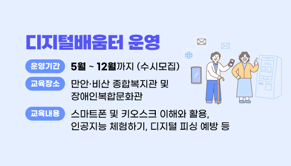 디지털배움터 운영
○운영기간: 5월 ~ 12월까지 (수시모집)
○장소: 만안·비산 종합복지관 및 장애인복합문화관
○내용: 스마트폰 및 키오스크 이해와 활용
         인공지능 체험하기, 디지털 피싱 예방 등    
○문의 : 안양시 정보통신과 (☎031-8045-5135)