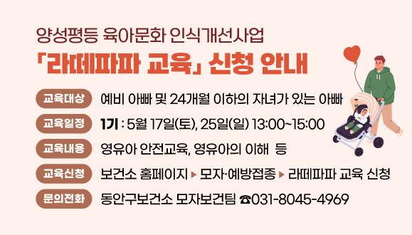 양성평등 육아문화 인식개선사업 「라떼파파 교육」 신청 안내
※ 라떼파파란?
커피를 손에 들고 유모차를 끌고 다니는 육아에 적극적인 아빠
○교육 대상 : 예비 아빠 및 24개월 이하의 자녀가 있는 아빠
○교육 일정 (13:00~15:00)
  - 1기: 5월 17일(토요일), 25일(일요일)
○교육 내용 : 영유아 안전교육, 영유아의 이해  등
○교육 신청 : 보건소 홈페이지>모자·예방접종>라떼파파 교육 신청 
○문의: 동안구보건소 모자보건팀(031-8045-4969)