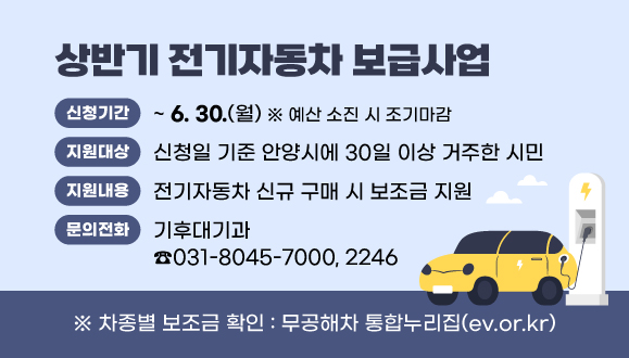 2025년 상반기 전기자동차 보급사업
○ 신청기간 : 2025. 2. 10. ~ 6. 30. ※ 예산 소진 시 조기마감
○ 지원대상 : 신청일 기준 안양시에 30일 이상 거주한 시민
○ 지원내용 : 전기자동차 신규 구매 시 보조금 지원
○ 문   의 : 안양시청 기후대기과(☎031-8045-7000, 2246)
○ 차종별 보조금 확인 : 무공해차 통합누리집(ev.or.kr)