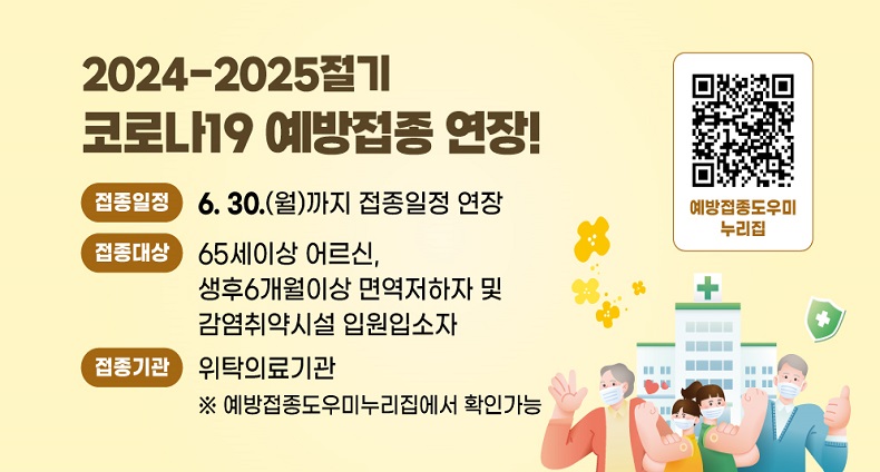 코로나19 예방접종 연장 2024-2025절기 코로나19 예방접종 연장!
접종일정: 6.30.(월)까지 접종일정 연장
접종대상: 65세이상 어르신, 생후6개월이상 면역저하자 및 감염취학시설 입원입소자
접종기관: 위탁의료기관
※예방접종도우미누리집에서 확인가능