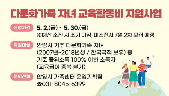 2025년 다문화가족 자녀 교육활동비 지원사업
○신청기간 : 5. 2. ~ 5. 30.
(예산 소진 시 조기 마감, 미소진시 7월 2차 모집 예정)     
○지원대상: 안양시 거주 다문화가족 자녀(2007년~2018년생 / 
한국국적 보유) 중 기준 중위소득 100% 이하 소득자 (교육급여 중복 불가)
○문의 : 안양시 가족센터 운영기획팀(031-8045-6399)