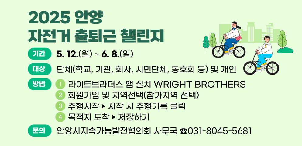 「2025 안양 자전거 출퇴근 챌린지」 개최
○기간: 2025. 5. 12 .(월) ~ 6. 8. (일)
○대상: 단체(학교, 기관, 회사, 시민단체, 동호회 등) 및 개인
○참가방법
 ① 라이트브라더스 앱 설치 WRIGHT BROTHERS
 ② 회원가입 및 지역선택(참가지역 선택)
 ③ 주행시작: 시작 시 주행기록 클릭
 ④ 목적지 도착: 저장하기
○문의: 안양시지속가능발전협의회 사무국(031-8045-5681)