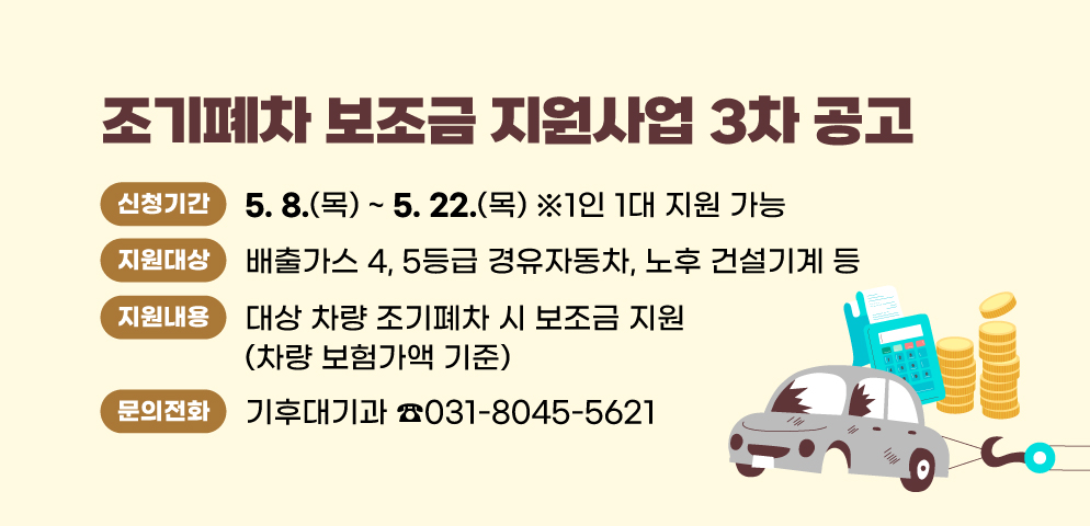 2025년 조기폐차 보조금 지원사업 3차 공고
○신청기간 : 2025. 5. 8. (목) ~ 5. 22. (목) ※  1인 1대 지원 가능
○지원대상 : 배출가스 4, 5등급 경유자동차, 노후 건설기계 등
○지원내용 : 대상 차량 조기폐차 시 보조금 지원(차량기준가액 기준)
○문의 : 기후대기과(☎031-8045-5621)