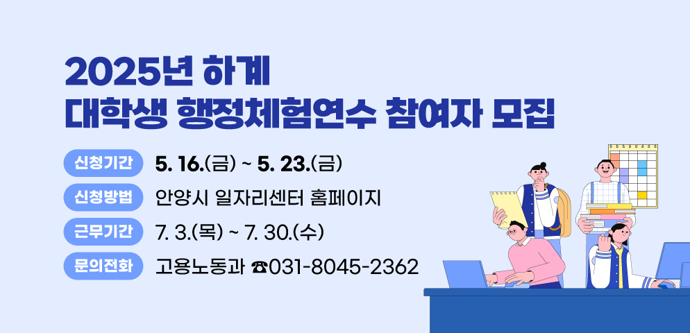 2025년 하계 대학생 행정체험연수 참여자 모집
○신청기간: 2025. 5. 16.(금) ~ 5. 23.(금)
○신청방법: 안양시 일자리센터 홈페이지
○근무기간: 2025. 7. 3.(목) ~ 7. 30.(수)
○문의 : 안양시청 고용노동과 일자리지원팀(☎ 031-8045-2362)