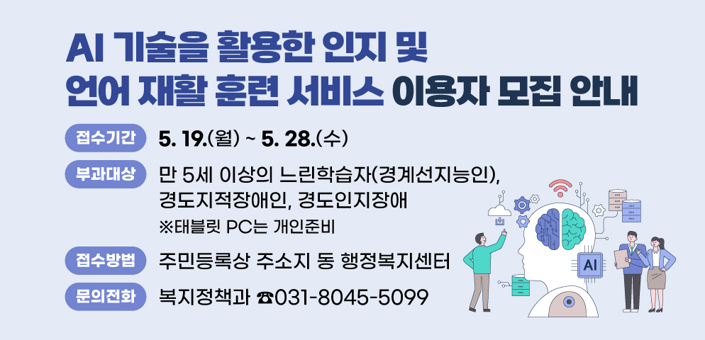 『AI 기술을 활용한 인지 및 언어 재활 훈련 서비스』 이용자 모집 안내
○접수기간 : 2025. 5. 19.(월) ~ 5. 28.(수)
○이용대상: 만 5세 이상의 느린학습자(경계선지능인), 경도지적장애인, 경도인지장애 ※태블릿 PC는 개인준비
○접수방법 : 주민등록상 주소지 동 행정복지센터 
○문의 : 안양시 복지정책과 ☎031-8045-5099