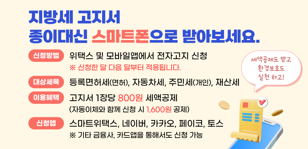 지방세 고지서 스마트폰으로 받아보세요.
종이고지서 대신 전자고지 신청하고 세액공제도 받고 환경보호도 실천!
○이용방법 위택스 및 모바일앱(간편결제, 금융, 카드앱)에서 전자고지 신청
○대상세목 정기분 등록면허세(면허), 자동차세, 재산세, 주민세(개인)
○이용혜택 고지서 1장당 800원 세액공제
 ※ 전자고지와 자동이체 모두 신청 시 1,600원 세액공제
○문의전화 세정과 ☎ 031-8045-5148