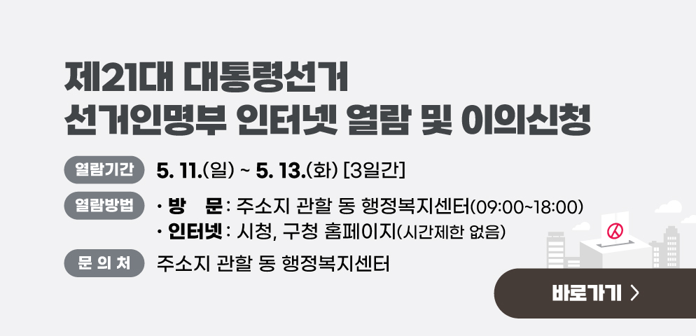 제21대 대통령선거 선거인명부 인터넷 열람 및 이의신청
○열람방법:
(방  문) 주소지 관할 동 행정복지센터(09:00~18:00)
(인터넷) 시청, 구청 홈페이지(시간제한 없음)
○기간: 2025. 5. 11.(일) ~ 5. 13.(화) [3일간]
○문의: 주소지 관할 동 행정복지센터