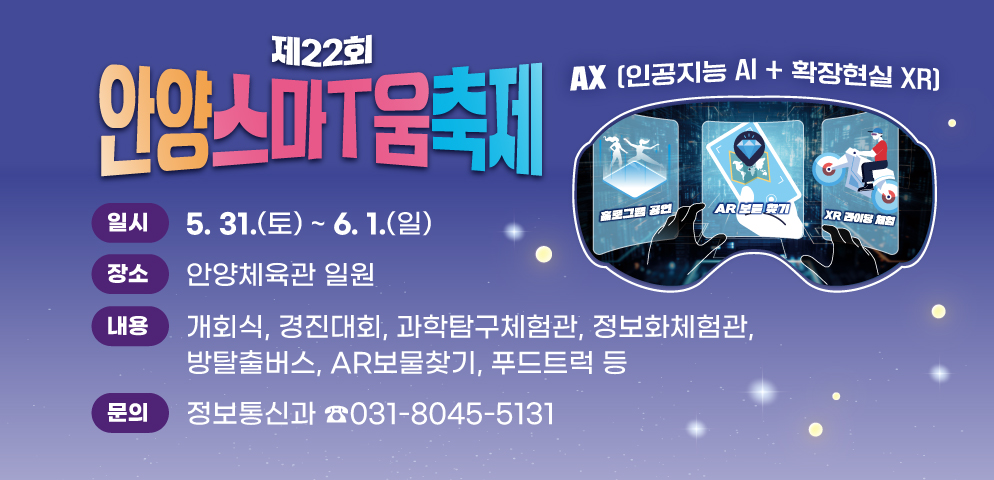 제22회 안양스마T움축제
○개최기간: 2025. 5. 31.(토) ~ 6. 1.(일)
○장소: 안양체육관 일원
○주제: AX(인공지능 AI+확장현실 XR)
○프로그램: 개회식, 경진대회, 과학탐구체험관, 정보화체험관, 방탈출버스, AR보물찾기, 푸드트럭 등
○문의 : 안양시 정보통신과 (☎031-8045-5131)