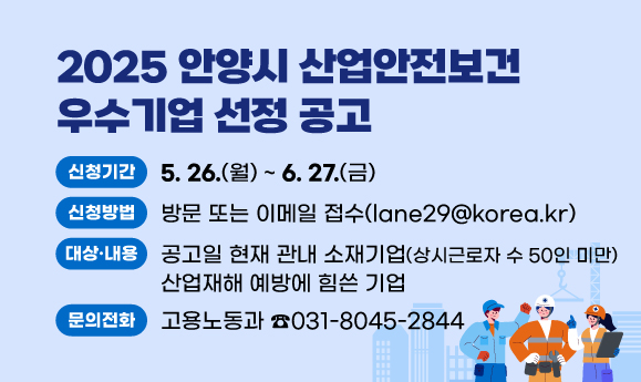 2025 안양시 산업안전보건 우수기업 선정 공고
○ 신청기간: 2025. 5. 26.(월)~6. 27.(금)
○ 신청방법: 방문 또는 이메일 접수(lane29@korea.kr)
○ 지원 대상 및 내용: 공고일 현재 관내 소재기업(상시근로자 수 50인 미만). 산업재해 예방에 힘쓴 기업
○ 문의 : 안양시청 고용노동과 산업재해예방팀(☎ 031-8045-2844)