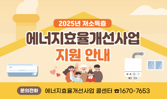 <2025년 저소득층 에너지효율개선사업(난방)>
○ 지원대상: 국민기초생활수급가구, 차상위계층 등
   ※ 지원제외대상가구에 해당하지 않아야 함
○ 사업내용: 단열, 창호교체, 보일러교체, 바닥공사 등 에너지효율개선 시공
○ 접수기간: 2025년 3월 ~ 예산 소진 시
○ 신청방법: 주민등록상 거주지 동 행정복지센터 신청
○ 문    의: 에너지효율개선사업 콜센터 ☎1670-7653