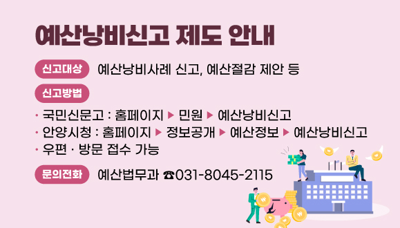 예산낭비신고 제도 안내
○신고대상: 예산낭비사례 신고, 예산절감 제안 등
○신고방법
  - 국민신문고(홈페이지→민원→예산낭비신고)
  - 안양시청(홈페이지→정보공개→예산정보→예산낭비신고)
  - 우편 · 방문 접수 가능
○문의전화: 예산법무과(031-8045-2115)