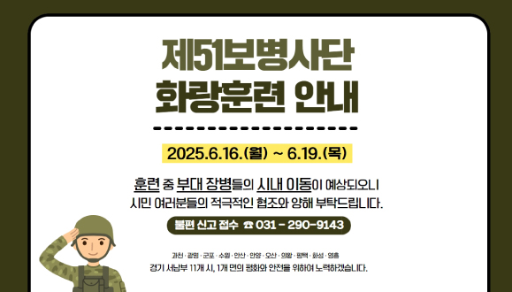 제51보병사단 화랑훈련 안내

육군 51보병사단이 2025년 화랑훈련을 시행합니다.
주민 여러분들의 협조를 부탁드립니다.
◎ 훈련 기간 : ‘25. 6. 16.(월) ~ 6. 19.(목)
◎ 불편 신고 접수 : ☎031-290-9143