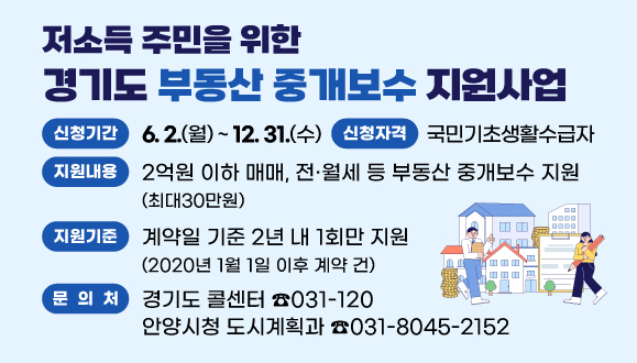 저소득 주민을 위한 경기도 부동산 중개보수 지원사업
○기간 : 2025. 6. 2. ~ 2025. 12. 31.
○신청자격: 국민기초생활수급자
○지원내용 : 2억원 이하 매매, 전·월세 등 부동산 중개보수 지원(최대30만원)
○지원기준 : 계약일 기준 2년 내 1회만 지원(2020년 1월 1일 이후 계약 건)