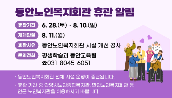 동안노인복지회관 휴관 알림
○ 휴관기간: 2025. 6. 28(토) ~ 8.10(일)
○ 휴관사유: 동안노인복지회관 시설 개선 공사 
   ？ 엘리베이터 교체      ？ 경로식당 조리실 바닥 공사
   ？ 1층 안내실 환경정비  ？ 지하 목욕탕 안전시설 보강
○ 주요내용
  ？ 동안노인복지회관 전체 시설 운영 중단 
  ？ 휴관 기간 중 안양시노인종합복지관, 만안노인복지회관 등
    인근 노인복지관을 이용하시기 바랍니다.
○ 재개관일 : 2025. 8. 11 (월)
○ 문    의: 평생학습과 동안교육팀 031-8045-6051