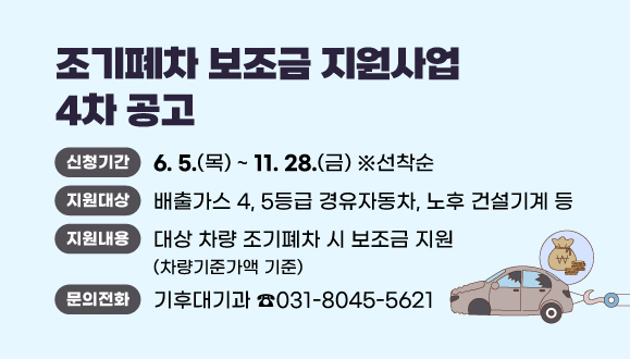 2025년 조기폐차 보조금 지원사업 4차 공고
○ 신청기간 : 2025. 6. 5. (목) ~ 11. 28. (금) ※ 선착순
○ 지원대상 : 배출가스 4, 5등급 경유자동차, 노후 건설기계 등
○ 지원내용 : 대상 차량 조기폐차 시 보조금 지원(차량기준가액 기준)
○ 문   의 : 기후대기과(☎031-8045-5621)