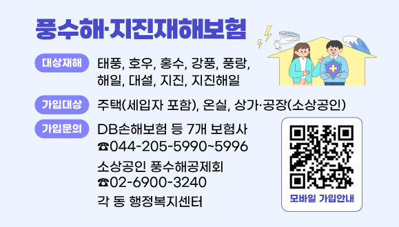풍수해·지진재해보험
○ 대상재해 : 태풍, 호우, 홍수, 강풍, 풍랑, 해일, 대설, 지진, 지진해일
○ 가입대상 : 주택(세입자 포함), 온실, 상가·공장(소상공인)
○ 가입문의 : DB손해보험 등 7개 보험사(044-205-5990~5996), 각 동 행정복지센터, 소상공인 풍수해공제회(02-6900-3240)