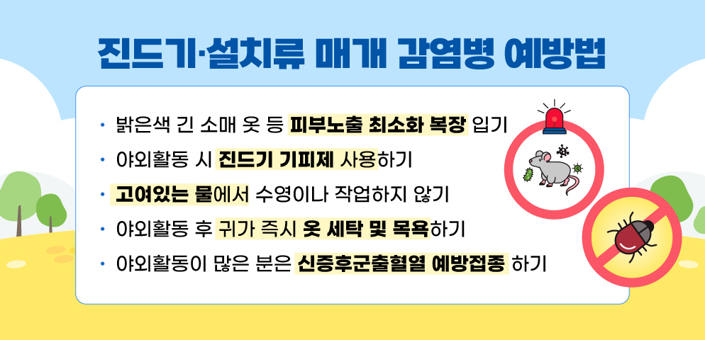 진드기·설치류 매개 감염병 예방법
▷밝은색 긴 소매 옷 등 피부노출 최소화 복장 입기
▷야외활동 시 진드기 기피제 사용하기
▷고여있는 물에서 수영이나 작업하지 않기
▷야외활동 후 귀가 즉시 옷 세탁 및 목욕하기
▷야외활동이 많은 분은 신증후군출혈열 예방접종 하기(군인, 농부, 쥐 실험 종사자 등)