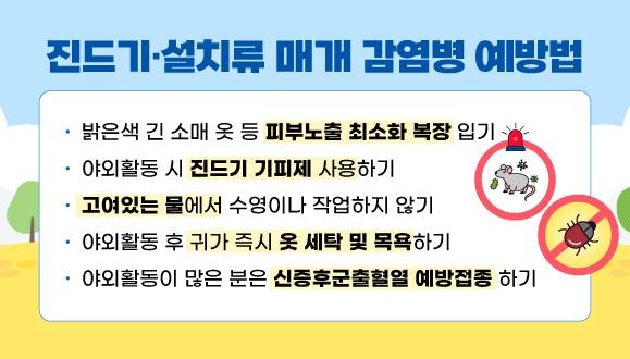 진드기·설치류 매개 감염병 예방법
▷밝은색 긴 소매 옷 등 피부노출 최소화 복장 입기
▷야외활동 시 진드기 기피제 사용하기
▷고여있는 물에서 수영이나 작업하지 않기
▷야외활동 후 귀가 즉시 옷 세탁 및 목욕하기
▷야외활동이 많은 분은 신증후군출혈열 예방접종 하기
  (군인, 농부, 쥐 실험 종사자 등)