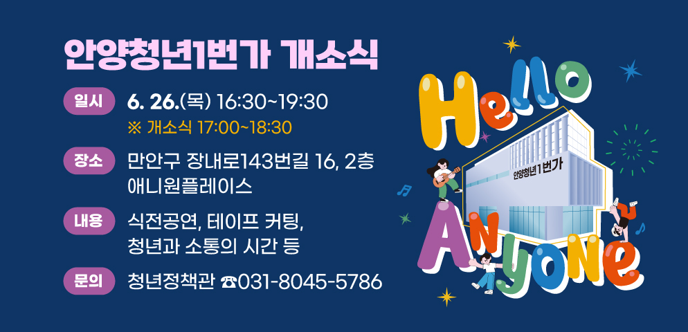 안양청년1번가 개소식
○일 시 : 6. 26.(목) 16:30~19:30 (개소식 17:00~18:30)
○장 소 : 만안구 장내로143번길 16, 2층 애니원플레이스
○내 용 : 식전공연, 테이프 커팅, 청년과 소통의 시간 등 
○접수·문의 : 안양시 청년정책관 (☎ 031-8045-5786)