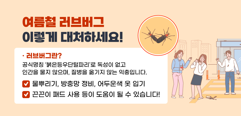 여름철 러브버그! 이렇게 대처하세요!
물뿌리기, 방충망 정비, 어두운색 옷 입기, 
끈끈이 패드 사용 등이 도움이 될 수 있습니다!