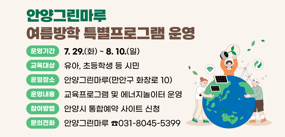 안양그린마루 여름방학 특별프로그램 운영
여름방학을 맞이하여 다양한 환경 주제(새활용, 대기, 재생가능에너지)로 쉽고 재밌는 교육 및 체험 운영
○ 장    소 : 안양그린마루(만안구 화창로 10)
○ 운영기간 : 2025. 7. 29.(화) ~ 8. 10.(일)
○ 교육대상 : 유아, 초등학생 등 시민 
○ 운영내용 : 교육프로그램 및 에너지놀이터 운영
○ 참여방법 : 안양시 통합예약 사이트 신청 
○ 문    의 : 안양그린마루(☎031-8045-5399)