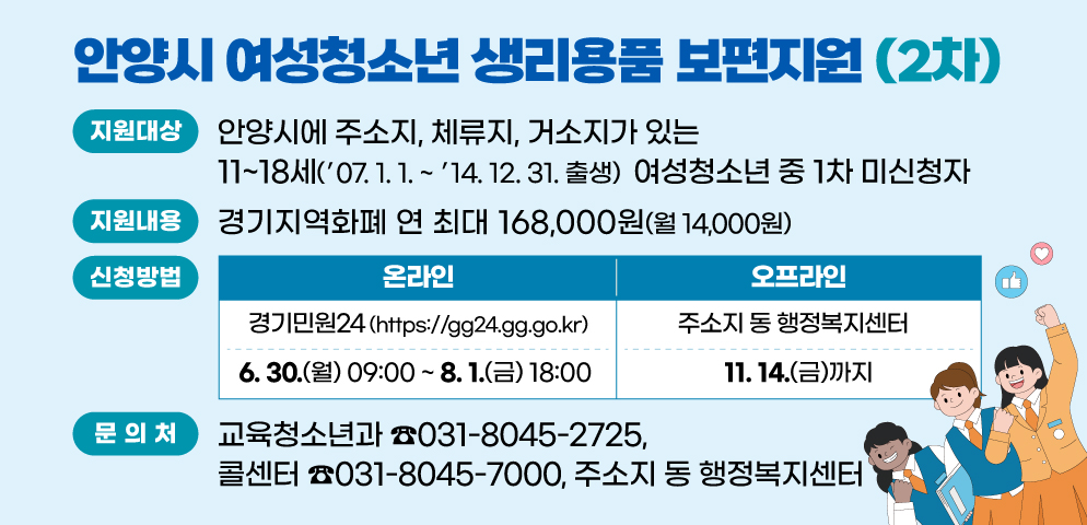 2025년 여성청소년 생리용품 보편지원 2차
○ 지원대상: 안양시에 주소지, 체류지, 거소지가 있는 11~18세 (‘07.1.1.~‘14.12.31출생) 여성청소년 중 1차 미신청자
○ 지원내용: 경기지역화폐 연 최대 168,000원(월 14,000원)
○ 문의처: 교육청소년과(☎031-8045-2725), 콜센터(☎031-8045-7000), 주소지 동 행정복지센터