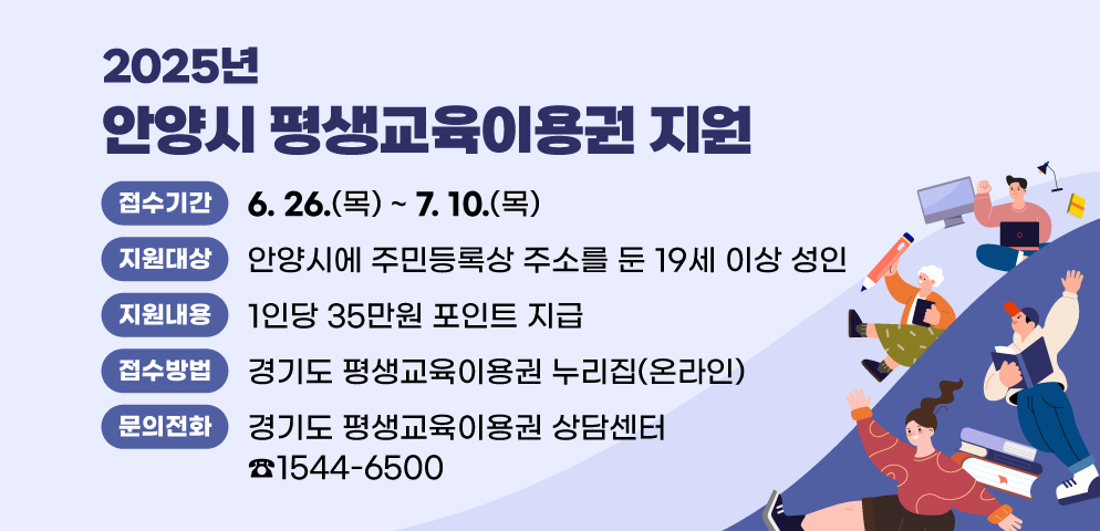 2025년 안양시 평생교육이용권 지원
○ 접수기간: 2025. 6. 26.(목) ~ 7. 10.(목)
○ 대상:안양시에 주민등록상 주소를 둔 19세 이상 성인
○ 지원내용: 1인당 35만원 포인트 지급
○ 접수방법: 경기도 평생교육이용권 누리집(온라인)
○ 문의:  경기도 평생교육이용권 상담센터 (☎ 1544-6500)