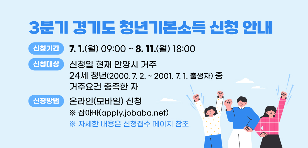 2025년 3분기 경기도 청년기본소득 신청 안내
○신청기간: 7. 1.(월) 09:00 ~ 8. 11.(월) 18:00
○신청대상: 신청일 현재 안양시 거주 24세 청년(2000. 7. 2. ~ 2001. 7. 1. 출생자) 중 거주요건 충족한 자
○신청방법: 온라인(모바일) 신청  ※잡아바(apply.jobaba.net)
 ※ 자세한 내용은 신청접수 페이지 참조