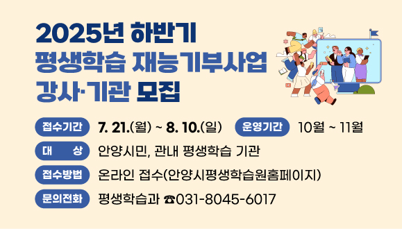 2025년 하반기 평생학습 재능기부사업 강사？기관 모집
○ 운영기간: 2025. 10월 ~ 11월
○ 접수기간: 2025. 7. 21.(월) ~ 8. 10.(일)
○ 대    상: 안양시민, 관내 평생학습 기관
○ 접수방법: 온라인 접수(안양시평생학습원홈페이지)
○ 문    의: 평생학습과 031-8045-6017