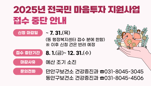 2025년 전국민 마음투자 지원사업 접수 중단 안내
○ 신청 마감일: ~ 2025. 7. 31.(동 행정복지센터 접수 분에 한함)
 ※ 이후 신청 건은 반려 예정
○ 접수 중단기간: 2025. 8. 1. ~ 12. 31.
○ 마감사유: 예산 조기 소진
○ 문의: 만안구보건소 건강증진과(☎031-8045-3045), 동안구보건소 건강증진과(☎031-8045-4506)