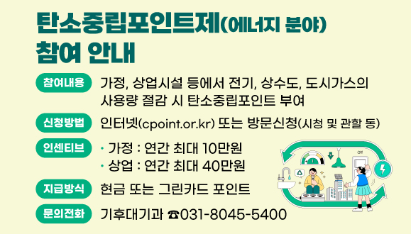 탄소중립포인트제(에너지 분야) 참여 안내
○참여내용 : 가정, 상업시설 등에서 전기, 상수도, 도시가스의 사용량 절감 시 탄소중립포인트 부여 
○신청방법 : 인터넷(cpoint.or.kr) 또는 방문신청(시청 및 관할 동)
○인센티브 : 연간 최대 10만원(가정), 연간 최대 40만원(상업)
○지급방식 : 현금 또는 그린카드 포인트
○문의 : 기후대기과 (☎031-8045-5400)