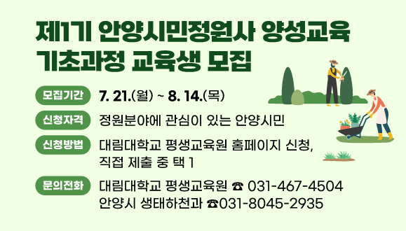 제1기 안양시민정원사 양성교육 기초과정 교육생 모집
○모집기간: 2025. 7.21.(월) ~ 8. 14.(목)
○신청자격: 정원분야에 관심이 있는 안양시민
○신청방법: 대림대학교 평생학습원 홈페이지 신청, 직접 제출 중 택 1
○문의처: 대림대학교 평생학습원 ☎ 031-467-4501, 생태하천과 ☎031-8045-2935