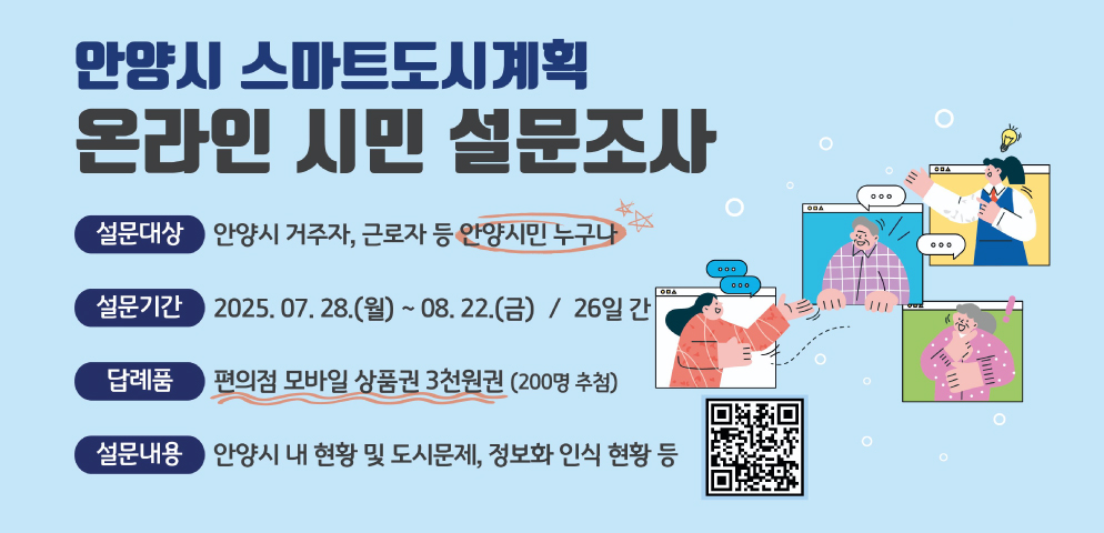 「안양시 스마트도시계획 수립」을 위한 설문조사
○ 설문기간: 2025. 7. 28.(월) ~ 8. 22.(금) / 26일간
○ 설문대상: 안양시 거주자, 근로자 등 안양시민 누구나
○ 설문내용: 안양시 내 현황 및 도시문제, 정보화 인식 현황 등
수행자: 영국씨앤피(070-5228-1074)