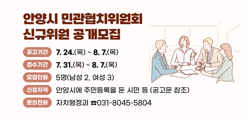 안양시 민관협치위원회 신규위원 공개모집
○공고기간: 7. 24.(목) ~ 8. 7.(목)  ※ 접수 7. 31.~8.7.
○모집인원: 5명(남성 2, 여성 3)
○신청자격: 안양시에 주민등록을 둔 시민 등 (공고문 참조) 
○문    의: 자치행정과 소통협치팀(☏031-8045-5804)