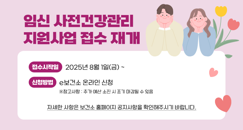 임신 사전건강관리 지원사업 접수 재개 임신 사전건강관리 지원사업 접수 재개
-접수시작일: 2025년 8월 1일(금) ~
-신청방법: e보건소 온라인 신청
※참고사항: 추가 예산 소진 시 조기 마감될 수 있음
자세한 사항은 보건소 홈페이지 공지사항을 확인해주시기 바랍니다.