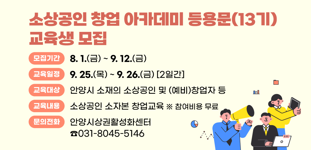 2025년 소상공인 창업 아카데미 등용문(13기) 교육생 모집
○모집기간 : 2025. 8. 1.(금) ~ 9. 12.(금)
○교육대상 : 안양시 소재의 소상공인 및 (예비)창업자 등
○교육일정 : 2025. 9. 25.(목) ~ 9. 26.(금) (2일간)
○교육내용 : 소상공인 소자본 창업교육 (참여비용 무료)
○문의 : 안양시상권활성화센터 ☎031-8045-5146