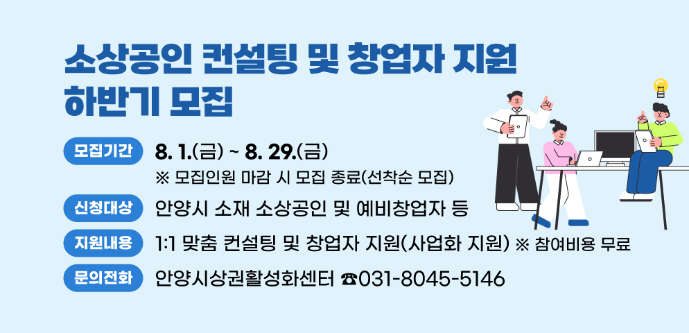 2025년 소상공인 컨설팅 및 창업자 지원 하반기 모집
○모집기간 : 2025. 8. 1.(금) ~ 8. 29.(금)
※ 모집인원 마감 시 모집 종료(선착순 모집)
○신청대상 : 안양시 소재 소상공인 및 예비창업자 등
○지원내용 : 1:1 맞춤 컨설팅 및 창업자 지원(사업화 지원)
○참여비용 : 무료
○문의 : 안양시상권활성화센터 ☎031-8045-5146