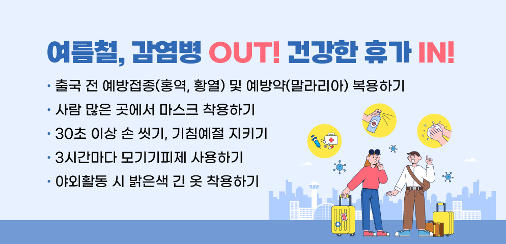 여름철, 감염병 OUT! 건강한 휴가 IN!
▷ 출국 전 예방접종(홍역, 황열) 및 예방약(말라리아) 복용하기
▷ 사람 많은 곳에서 마스크 착용하기
▷ 30초 이상 손 씻기, 기침예절 지키기
▷ 3시간마다 모기기피제 사용하기
▷ 야외활동 시 밝은색 긴 옷 착용하기