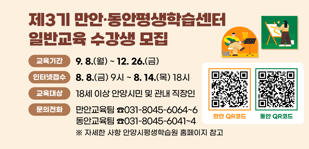 2025년 제3기 만안？동안평생학습센터 수강생 모집
○ 교육기간: 2025. 9. 8.(월) ~ 12. 26.(금)
○ 인터넷접수: 2025. 8. 8.(금) 09시 ~ 8. 14.(목) 18시
○ 대    상: 18세 이상 안양시민 및 관내 직장인
○ 자세한 사항 안양시평생학습원 홈페이지 참고
○ 만안, 동안 QR코드 삽입(사업요지에 첨부)
○ 문    의: 만안교육팀 031-8045-6064~6
             동안교육팀 031-8045-6041~4