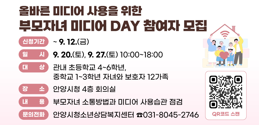 올바른 미디어 사용을 위한 부모자녀 미디어 DAY 참여자 모집
○일시 : 2025. 9. 20.(토), 9. 27.(토) 10:00~18:00
○대상 : 관내 초등학교 4~6학년, 중학교 1~3학년 자녀와 보호자 12가족 
○장소 : 안양시청 4층 회의실
○내용 : 부모자녀 소통방법과 미디어 사용습관 점검
○신청기간 : 2025. 6. 25.(수) ~ 9. 12.(금)
○신청방법 : 홍보문 QR코드 스캔 또는 URL(http://naver.me/FxCZmjMY) 접수 
○문의 : 안양시청소년상담복지센터(☎031-8045-2746)