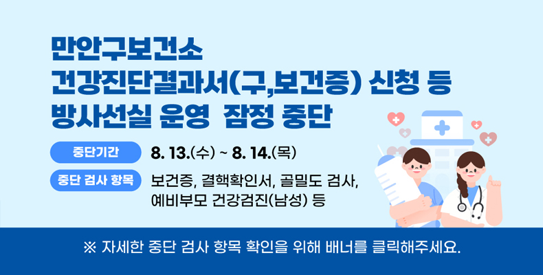 건강진단결과서 신청 등 방사선실 잠정 중단 만안구보건소 건강진단결과서 신청 등 방사선실 잠정 중단
중단기간: 8.13.(수) ~8.14.(목)
중단검사항목: 보건증, 결핵확인서, 골밀도 검사, 예비부모 건강검진(남성) 등
※자세한 중단 검사 항목 확인을 위해 배너를 클릭해주세요
