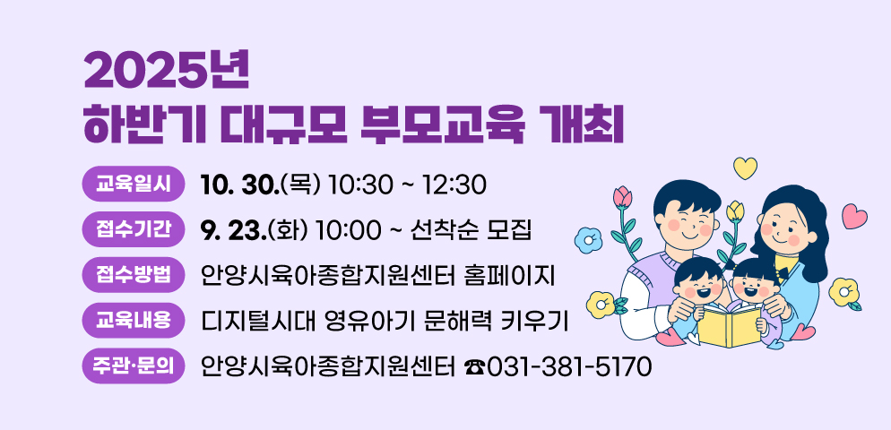 2025년 하반기 대규모 부모교육 개최
○일시: 2025. 10. 30. (목) 10:30~12:30
○접수: 2025. 9. 23. (화) 10:00 ~ 
안양시육아종합지원센터 홈페이지 선착순 모집
○내용: 디지털시대 영유아기 문해력 키우기
○주관·문의: 안양시육아종합지원센터(☎031-381-5170)