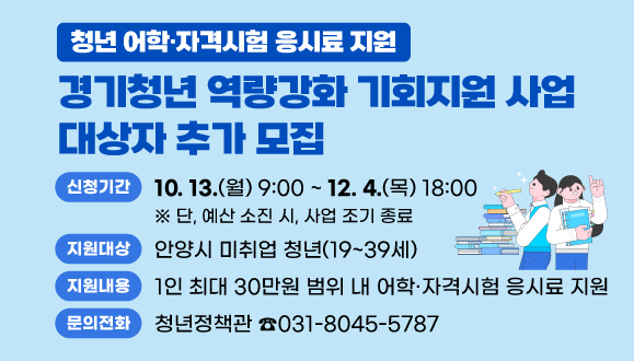 2025년 경기청년 역량강화 기회지원 사업 대상자 추가 모집
○ 신청기간 : 2025. 10. 13.(월) 09시 ~ 2025. 12. 4.(목) 18시
 ※ 단, 예산 소진 시, 사업 조기 종료
○ 지원대상 : 안양시 미취업 청년(19~39세)
○ 지원내용 : 1인 최대 30만원 범위 내 어학·자격시험 응시료 지원
○ 문의 : 청년정책관 (031-8045-5787)
