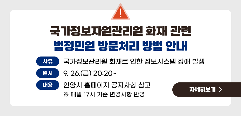 국가정보자원관리원 화재 관련 법정민원 방문처리 방법 안내
○사유 : 국가정보관리원 화재로 인한 정보시스템 장애 발생
○일시 : 2025. 9. 26.(금) 20:20~
○내용 : 안양시 홈페이지 공지사항 참고(매일 17시 기준 변경사항 반영)