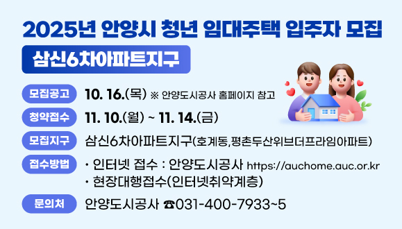 청년임대주택 입주자 모집(삼신6차아파트지구) 
○모집지구: 삼신6차아파트지구 (호계동,평촌두산위브더프라임아파트)
○청약접수: 2025.11.10.(월)~11.14.(금) 
 - 인터넷 접수 : https://auchome.auc.or.kr, 안양도시공사
 - 현장대행접수(인터넷취약계층)
○문의처: 안양도시공사 (☎031-400-7933~5)