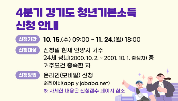 2025년 4분기 경기도 청년기본소득 신청 안내
○신청기간: 10. 15.(수) 09:00 ~ 11. 24.(월) 18:00
○신청대상: 신청일 현재 안양시 거주 24세 청년(2000. 10. 2. ~ 2001. 10. 1. 출생자) 중 거주요건 충족한 자
○신청방법: 온라인(모바일) 신청 ※잡아바(apply.jobaba.net)
※ 자세한 내용은 신청접수 페이지 참조